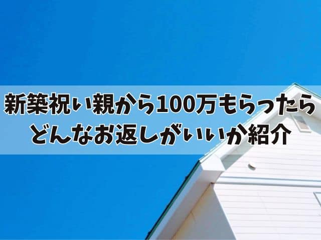 新築祝いを親から100万もらったらどうする？どんなお返しがいいか紹介